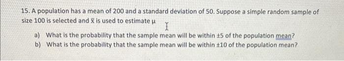 15. A population has a mean of 200 and a standard deviation of 50. Suppose a simple random sample of
size 100 is selected and x is used to estimate u
I
a) What is the probability that the sample mean will be within 15 of the population mean?
b) What is the probability that the sample mean will be within £10 of the population mean?