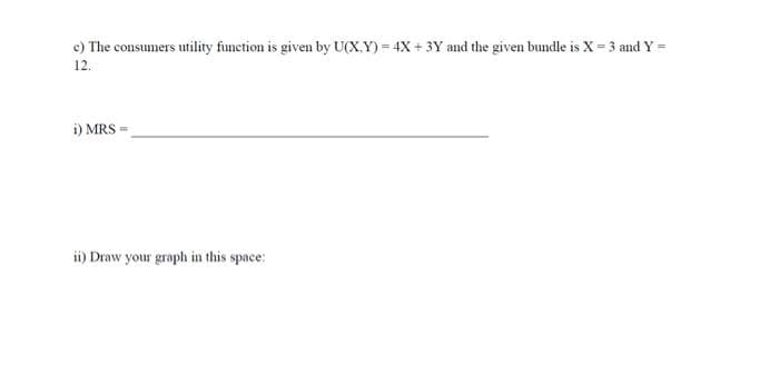 c) The consumers utility function is given by U(X,Y)= 4X + 3Y and the given bundle is X = 3 and Y =
12.
i) MRS =
ii) Draw your graph in this space: