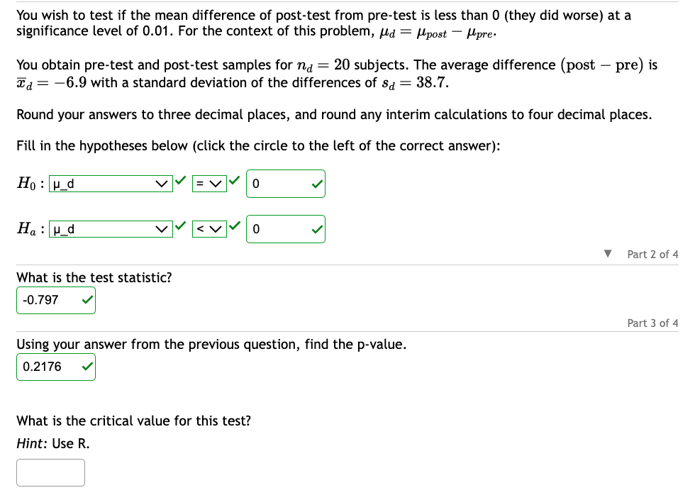 You wish to test if the mean difference of post-test from pre-test is less than 0 (they did worse) at a
significance level of 0.01. For the context of this problem, d = post-pre.
You obtain pre-test and post-test samples for na = 20 subjects. The average difference (post-pre) is
Ta = -6.9 with a standard deviation of the differences of sd = 38.7.
Round your answers to three decimal places, and round any interim calculations to four decimal places.
Fill in the hypotheses below (click the circle to the left of the correct answer):
Hou_d
Hau_d
What is the test statistic?
-0.797
0
What is the critical value for this test?
Hint: Use R.
0
Using your answer from the previous question, find the p-value.
0.2176
▼
Part 2 of 4
Part 3 of 4