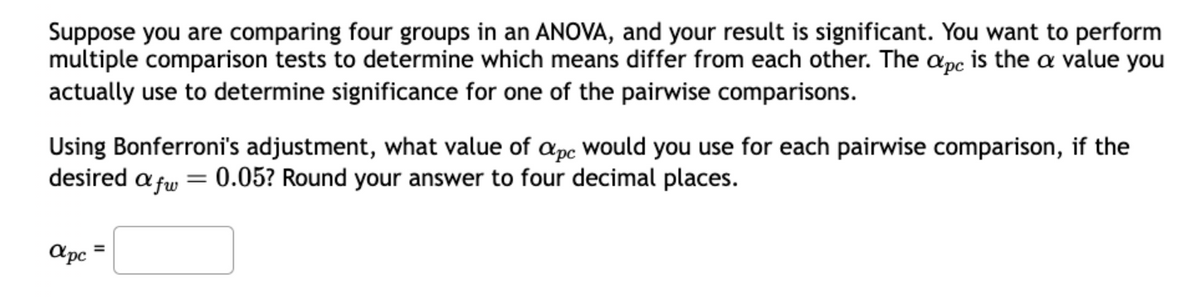Suppose you are comparing four groups in an ANOVA, and your result is significant. You want to perform
multiple comparison tests to determine which means differ from each other. The apc is the a value you
actually use to determine significance for one of the pairwise comparisons.
Using Bonferroni's adjustment, what value of apc would you use for each pairwise comparison, if the
0.05? Round your answer to four decimal places.
desired afw
apc
=
=