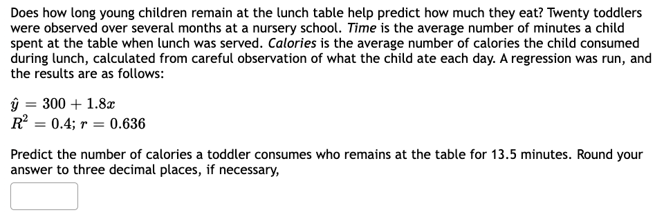 Does how long young children remain at the lunch table help predict how much they eat? Twenty toddlers
were observed over several months at a nursery school. Time is the average number of minutes a child
spent at the table when lunch was served. Calories is the average number of calories the child consumed
during lunch, calculated from careful observation of what the child ate each day. A regression was run, and
the results are as follows:
ŷ 300+ 1.8x
R²
= 0.4; r = 0.636
Predict the number of calories a toddler consumes who remains at the table for 13.5 minutes. Round your
answer to three decimal places, if necessary,