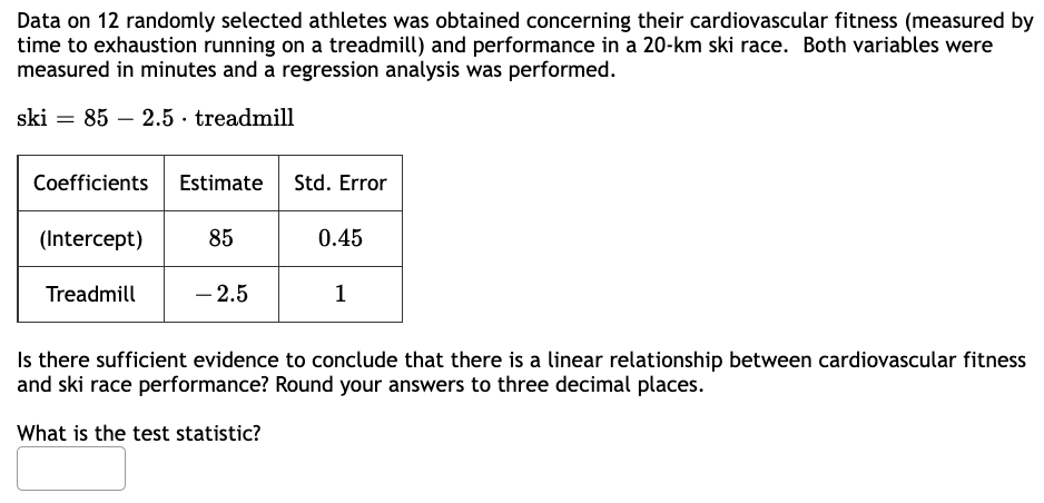 Data on 12 randomly selected athletes was obtained concerning their cardiovascular fitness (measured by
time to exhaustion running on a treadmill) and performance in a 20-km ski race. Both variables were
measured in minutes and a regression analysis was performed.
ski 85 2.5 treadmill
=
Coefficients Estimate
(Intercept)
Treadmill
85
- 2.5
Std. Error
0.45
1
Is there sufficient evidence to conclude that there is a linear relationship between cardiovascular fitness
and ski race performance? Round your answers to three decimal places.
What is the test statistic?