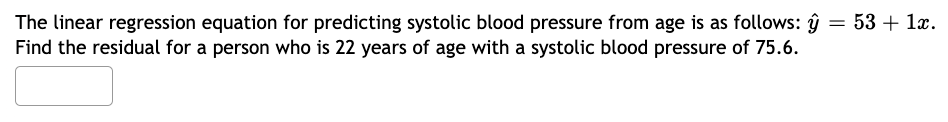 The linear regression equation for predicting systolic blood pressure from age is as follows: y = 53 + 1x.
Find the residual for a person who is 22 years of age with a systolic blood pressure of 75.6.