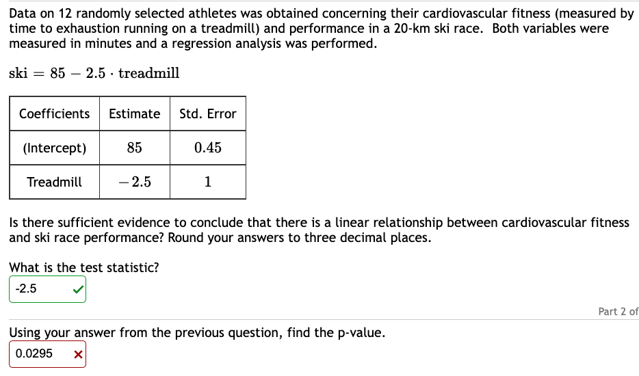Data on 12 randomly selected athletes was obtained concerning their cardiovascular fitness (measured by
time to exhaustion running on a treadmill) and performance in a 20-km ski race. Both variables were
measured in minutes and a regression analysis was performed.
ski 85 2.5 treadmill
Coefficients Estimate Std. Error
(Intercept)
85
Treadmill
-2.5
0.45
What is the test statistic?
-2.5
1
Is there sufficient evidence to conclude that there is a linear relationship between cardiovascular fitness
and ski race performance? Round your answers to three decimal places.
Using your answer from the previous question, find the p-value.
0.0295 X
Part 2 of
