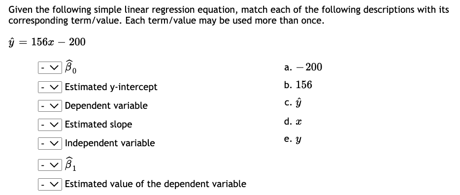 Given the following simple linear regression equation, match each of the following descriptions with its
corresponding term/value. Each term/value may be used more than once.
ŷ
= 156x - 200
B
Bo
Estimated y-intercept
Dependent variable
Estimated slope
Independent variable
B₁
Estimated value of the dependent variable
a. - 200
b. 156
c. y
d. x
e. y