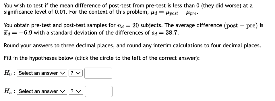 You wish to test if the mean difference of post-test from pre-test is less than 0 (they did worse) at a
significance level of 0.01. For the context of this problem, d= post - pre.
You obtain pre-test and post-test samples for na = 20 subjects. The average difference (post-pre) is
Td = -6.9 with a standard deviation of the differences of sd = 38.7.
Round your answers to three decimal places, and round any interim calculations to four decimal places.
Fill in the hypotheses below (click the circle to the left of the correct answer):
Ho: Select an answer
Ha Select an answer
? V
? V