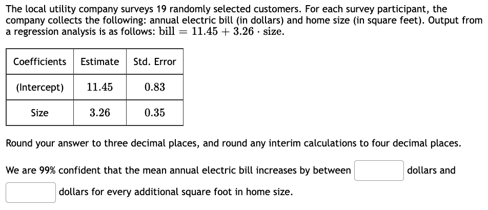 The local utility company surveys 19 randomly selected customers. For each survey participant, the
company collects the following: annual electric bill (in dollars) and home size (in square feet). Output from
a regression analysis is as follows: bill 11.45 +3.26 size.
Coefficients Estimate Std. Error
(Intercept)
Size
11.45
3.26
0.83
0.35
Round your answer to three decimal places, and round any interim calculations to four decimal places.
We are 99% confident that the mean annual electric bill increases by between
dollars for every additional square foot in home size.
dollars and