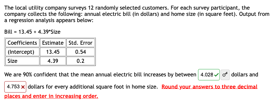 The local utility company surveys 12 randomly selected customers. For each survey participant, the
company collects the following: annual electric bill (in dollars) and home size (in square feet). Output from
a regression analysis appears below:
Bill 13.45 +4.39*Size
Coefficients Estimate Std. Error
(Intercept) 13.45
Size
4.39
0.54
0.2
We are 90% confident that the mean annual electric bill increases by between 4.028✔ dollars and
4.753 x dollars for every additional square foot in home size. Round your answers to three decimal
places and enter in increasing order.