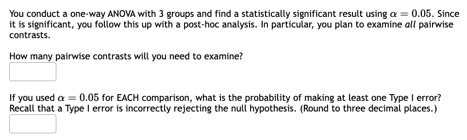 You conduct a one-way ANOVA with 3 groups and find a statistically significant result using a = 0.05. Since
it is significant, you follow this up with a post-hoc analysis. In particular, you plan to examine all pairwise
contrasts.
How many pairwise contrasts will you need to examine?
If you used a = 0.05 for EACH comparison, what is the probability of making at least one Type I error?
Recall that a Type I error is incorrectly rejecting the null hypothesis. (Round to three decimal places.)