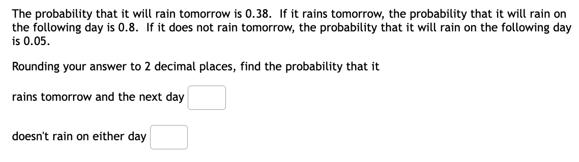 The probability that it will rain tomorrow is 0.38. If it rains tomorrow, the probability that it will rain on
the following day is 0.8. If it does not rain tomorrow, the probability that it will rain on the following day
is 0.05.
Rounding your answer to 2 decimal places, find the probability that it
rains tomorrow and the next day
doesn't rain on either day