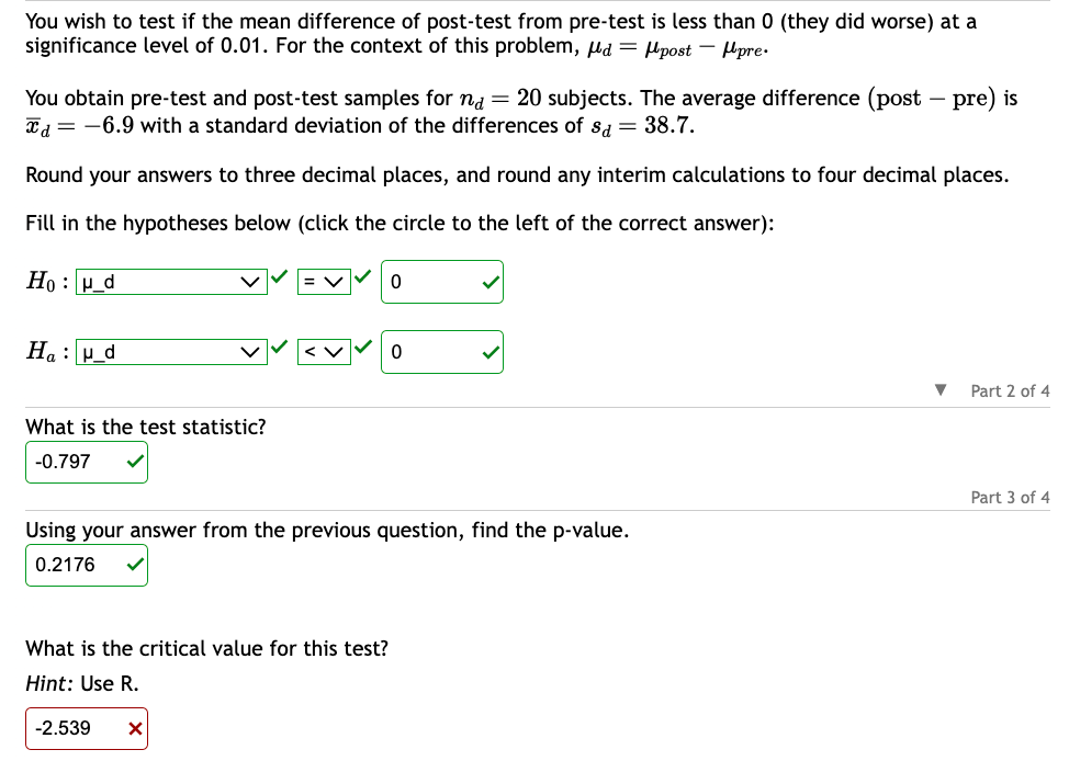 You wish to test if the mean difference of post-test from pre-test is less than 0 (they did worse) at a
significance level of 0.01. For the context of this problem, d = post-pre.
You obtain pre-test and post-test samples for na = 20 subjects. The average difference (post-pre) is
Td = -6.9 with a standard deviation of the differences of sa = 38.7.
Round your answers to three decimal places, and round any interim calculations to four decimal places.
Fill in the hypotheses below (click the circle to the left of the correct answer):
Hou_d
Hau_d
What is the test statistic?
-0.797
Using your answer from the previous question, find the p-value.
0.2176
What is the critical value for this test?
Hint: Use R.
-2.539 X
▼ Part 2 of 4
Part 3 of 4