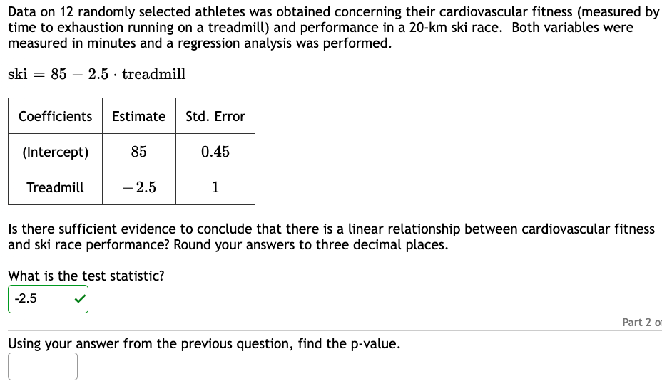 Data on 12 randomly selected athletes was obtained concerning their cardiovascular fitness (measured by
time to exhaustion running on a treadmill) and performance in a 20-km ski race. Both variables were
measured in minutes and a regression analysis was performed.
ski 85 2.5. treadmill
=
Coefficients Estimate
(Intercept)
Treadmill
85
- 2.5
Std. Error
What is the test statistic?
-2.5
0.45
1
Is there sufficient evidence to conclude that there is a linear relationship between cardiovascular fitness
and ski race performance? Round your answers to three decimal places.
Using your answer from the previous question, find the p-value.
Part 2 o