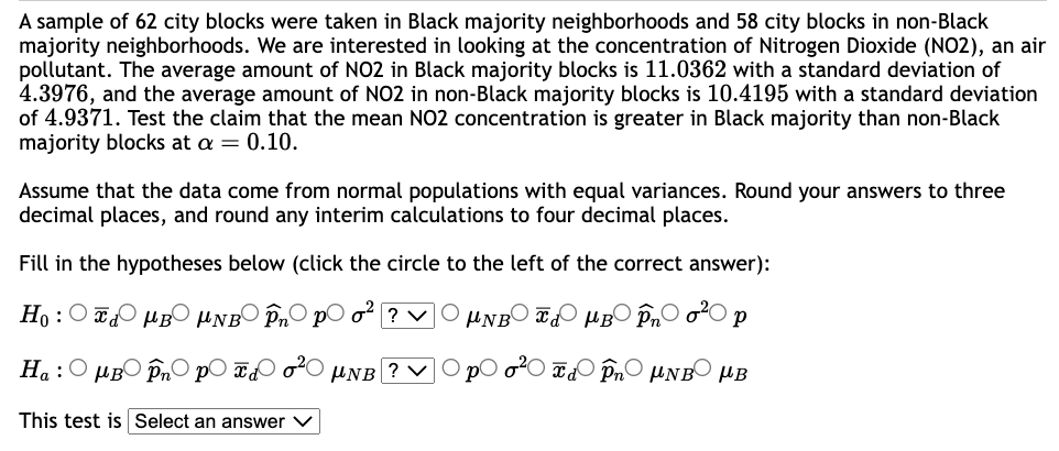 A sample of 62 city blocks were taken in Black majority neighborhoods and 58 city blocks in non-Black
majority neighborhoods. We are interested in looking at the concentration of Nitrogen Dioxide (NO2), an air
pollutant. The average amount of NO2 in Black majority blocks is 11.0362 with a standard deviation of
4.3976, and the average amount of NO2 in non-Black majority blocks is 10.4195 with a standard deviation
of 4.9371. Test the claim that the mean NO2 concentration is greater in Black majority than non-Black
majority blocks at a = 0.10.
Assume that the data come from normal populations with equal variances. Round your answers to three
decimal places, and round any interim calculations to four decimal places.
Fill in the hypotheses below (click the circle to the left of the correct answer):
Ho:
MB μNB În po² ? ✓ μNB μB În ²0 р
O pO o²d Pn UNB B
Ha : Ο μBOpnOpo στο UNB ?
This test is Select an answer V