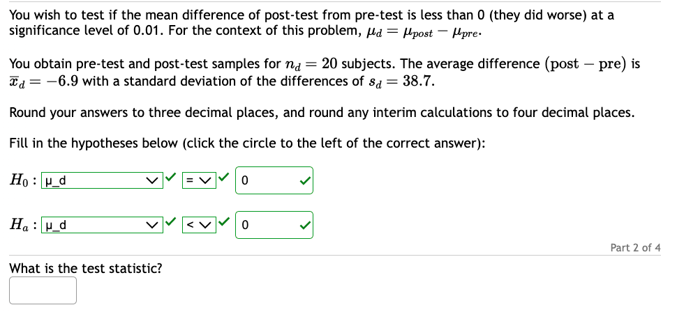 You wish to test if the mean difference of post-test from pre-test is less than 0 (they did worse) at a
significance level of 0.01. For the context of this problem, d = post pre
You obtain pre-test and post-test samples for na = 20 subjects. The average difference (post-pre) is
x = -6.9 with a standard deviation of the differences of s= 38.7.
Round your answers to three decimal places, and round any interim calculations to four decimal places.
Fill in the hypotheses below (click the circle to the left of the correct answer):
Hou_d
Ha: μ_d
What is the test statistic?
0
0
Part 2 of 4