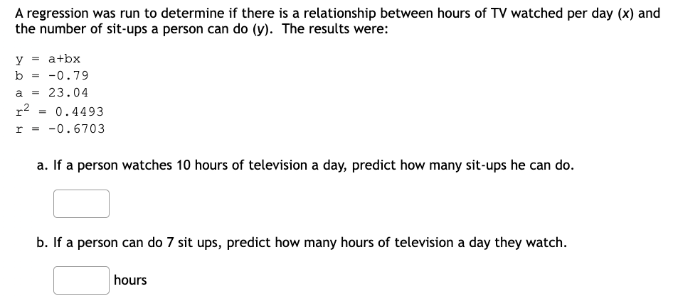 A regression was run to determine if there is a relationship between hours of TV watched per day (x) and
the number of sit-ups a person can do (y). The results were:
Y
a+bx
b = -0.79
= 23.04
a
r²
= 0.4493
r = -0.6703
a. If a person watches 10 hours of television a day, predict how many sit-ups he can do.
b. If a person can do 7 sit ups, predict how many hours of television a day they watch.
hours