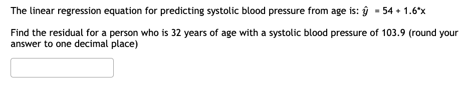 The linear regression equation for predicting systolic blood pressure from age is: y = 54 + 1.6*x
Find the residual for a person who is 32 years of age with a systolic blood pressure of 103.9 (round your
answer to one decimal place)