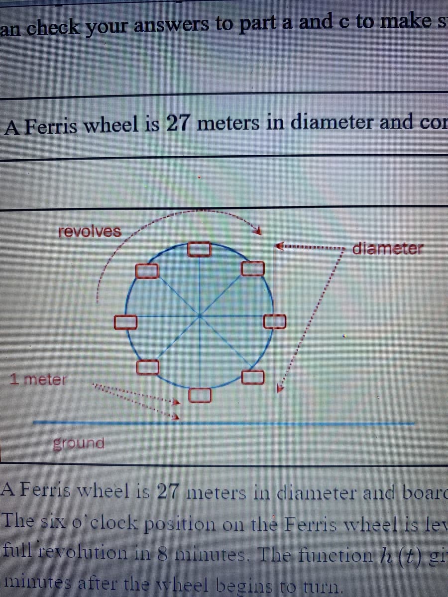 an check your answers to part a and c to make s
A Ferris wheel is 27 meters in diameter and cor
revolves
diameter
1meter
ground
A Ferris wheel is 27 meters in diameter and boarc
The six o'clock position on the Ferris wheel is lev
full revolution in 8 minutes. The function h (t) gi-
minutes after the wheel begins to turn.
