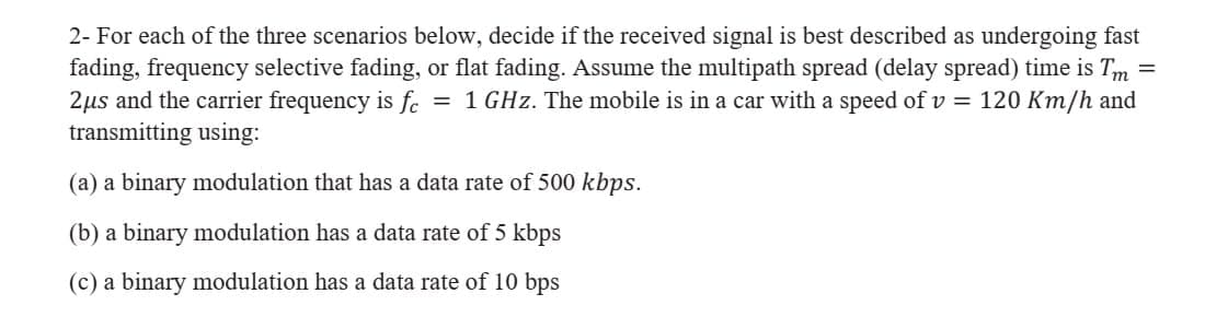 2- For each of the three scenarios below, decide if the received signal is best described as undergoing fast
fading, frequency selective fading, or flat fading. Assume the multipath spread (delay spread) time is Tm =
2µs and the carrier frequency is fc
transmitting using:
= 1 GHz. The mobile is in a car with a speed of v = 120 Km/h and
(a) a binary modulation that has a data rate of 500 kbps.
(b) a binary modulation has a data rate of 5 kbps
(c) a binary modulation has a data rate of 10 bps

