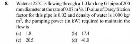 8. Water at 25°C is flowing through a 1.0 km long Gl pipe of 200
mm diameter at the rate of 0.07 m/s. If value of Darcy friction
factor for this pipe is 0.02 and density of water is 1000 kg/
m', the pumping power (in kW) required to maintain the
flow is
(a) 1.8
(b) 17.4
(c) 20.5
(d) 41.0

