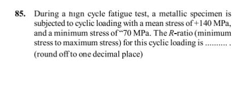 85. During a hign cycle fatigue test, a metallic specimen is
subjected to cyclic loading with a mean stress of +140 MPa,
and a minimum stress of "70 MPa. The R-ratio (minimum
stress to maximum stress) for this cyclic loading is ..
(round off to one decimal place)
