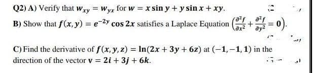 Q2) A) Verify that wxy = Wyx for w = x sin y + y sin x + xy.
B) Show that f(x, y) = e-2y cos 2x satisfies a Laplace Equation
= 0).
C) Find the derivative of f(x, y, z) = In(2x + 3y + 6z) at (-1,-1, 1) in the
direction of the vector v = 2i + 3j + 6k.
%3D
