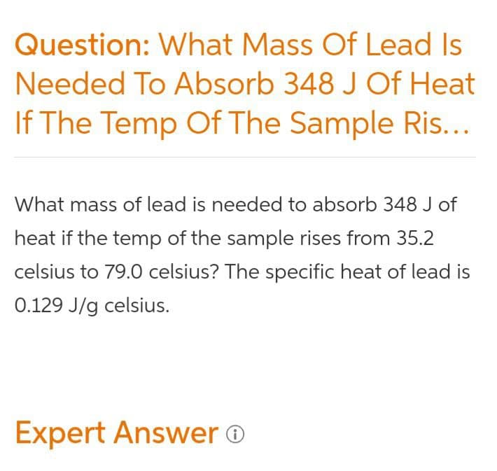 Question: What Mass Of Lead Is
Needed To Absorb 348 J Of Heat
If The Temp Of The Sample Ris...
What mass of lead is needed to absorb 348 J of
heat if the temp of the sample rises from 35.2
celsius to 79.0 celsius? The specific heat of lead is
0.129 J/g celsius.
Expert Answer o
