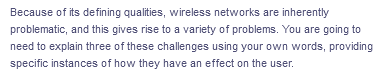 Because of its defining qualities, wireless networks are inherently
problematic, and this gives rise to a variety of problems. You are going to
need to explain three of these challenges using your own words, providing
specific instances of how they have an effect on the user.

