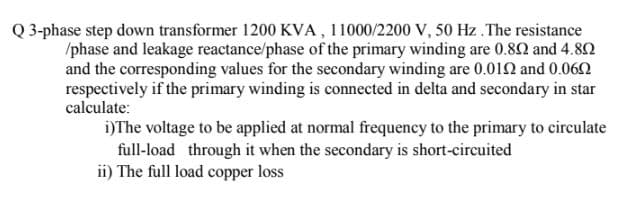 Q 3-phase step down transformer 1200 KVA , 11000/2200 V, 50 Hz .The resistance
/phase and leakage reactance/phase of the primary winding are 0.80 and 4.80
and the corresponding values for the secondary winding are 0.012 and 0.062
respectively if the primary winding is connected in delta and secondary in star
calculate:
i)The voltage to be applied at normal frequency to the primary to circulate
full-load through it when the secondary is short-circuited
ii) The full load copper loss
