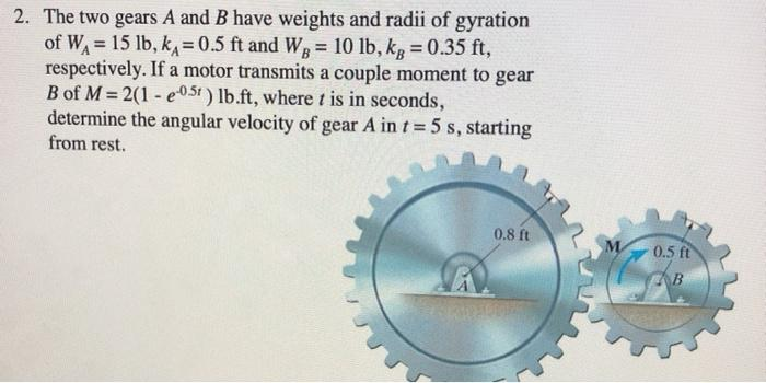 2. The two gears A and B have weights and radii of gyration
of W₁= 15 lb, k, = 0.5 ft and WB = 10 lb, kg = 0.35 ft,
respectively. If a motor transmits a couple moment to gear
B of M=2(1-e0.5) lb.ft, where t is in seconds,
determine the angular velocity of gear A in t= 5 s, starting
from rest.
0.8 ft
0.5 ft
B