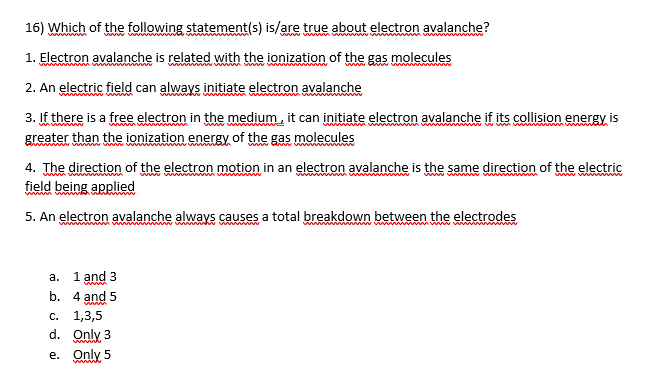 16) Which of the following statement(s) is/are true about electron avalanche?
www ww
1. Electron avalanche is related with the ionization of the gas molecules
2. An electric field can always initiate electron avalanche
3. If there is a free electron in the medium, it can initiate electron avalanche if its collision energy is
greater than the ionization energy of the gas molecules
4. The direction of the electron motion in an electron avalanche is the same direction of the electric
field being applied
www w
www
5. An electron avalanche always causes a total breakdown between the electrodes
a. 1 and 3
b. 4 and 5
c. 1,3,5
d. Only 3
wwww
e. Only 5
