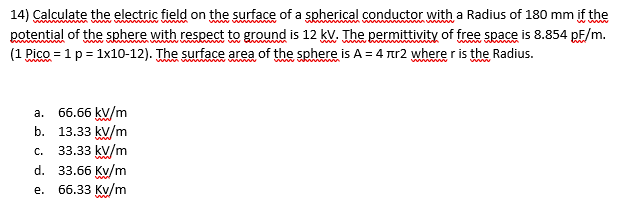 14) Çalculate the electric field on the surface of a spherical conductor with a Radius of 180 mm if the
potential of the sphere with respect to ground is 12 kV. The permittivity of free space is 8.854 pF/m.
(1 Pico = 1 p = 1x10-12). The surface area of the sphere is A = 4 Tr2 where r is the Radius.
a. 66.66 kV/m
b. 13.33 kv/m
33.33 kv/m
d. 33.66 Kv/m
е. 66.33 Ку/m
C.
