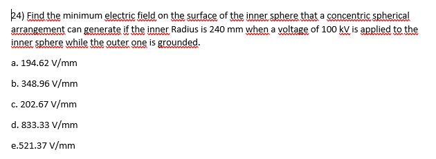 24) Find the minimum electric field on the surface of the inner sphere that a concentric spherical
arrangement can generate if the inner Radius is 240 mm when a voltage of 100 kV is applied to the
inner sphere while the outer one is grounded.
www
wwww
ww
a. 194.62 V/mm
b. 348.96 V/mm
c. 202.67 V/mm
d. 833.33 V/mm
e.521.37 V/mm
