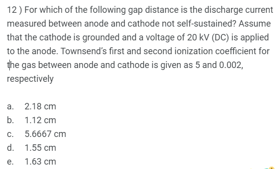 12) For which of the following gap distance is the discharge current
measured between anode and cathode not self-sustained? Assume
that the cathode is grounded and a voltage of 20 kV (DC) is applied
to the anode. Townsend's first and second ionization coefficient for
the gas between anode and cathode is given as 5 and 0.002,
respectively
а.
2.18 cm
b. 1.12 cm
С.
5.6667 cm
d. 1.55 cm
е.
1.63 cm
