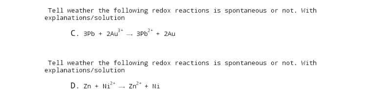 Tell weather the following redox reactions is spontaneous or not. With
explanations/solution
3+
C. 3Pb + 2Au³+ 3Pb²+ + 2Au
Tell weather the following redox reactions is spontaneous or not. With
explanations/solution
D. Zn+ Ni²+ Zn²+ + Ni
-