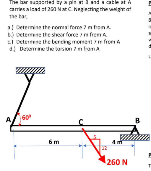 The bar supported by a pin at B and a cable at A
carries a load of 260 N at C. Neglecting the weight of
the bar,
A
8
a.) Determine the normal force 7 m from A.
b.) Determine the shear force 7 m from A.
c.) Determine the bending moment 7 m from A
d.) Determine the torsion 7 m from A
a
di
60°
A,
В
4 m
12
6 m
260 N
