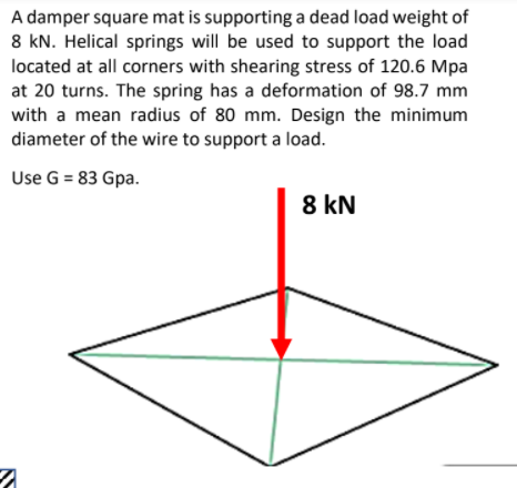 A damper square mat is supporting a dead load weight of
8 kN. Helical springs will be used to support the load
located at all corners with shearing stress of 120.6 Mpa
at 20 turns. The spring has a deformation of 98.7 mm
with a mean radius of 80 mm. Design the minimum
diameter of the wire to support a load.
Use G = 83 Gpa.
8 kN
