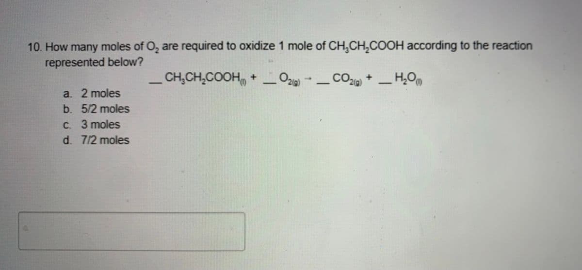 10. How many moles of O, are required to oxidize 1 mole of CH,CH,COOH according to the reaction
represented below?
_ CH,CH,COOH, + _ Oz) - - CO + _ H,Om
a. 2 moles
b. 5/2 moles
C. 3 moles
d. 7/2 moles

