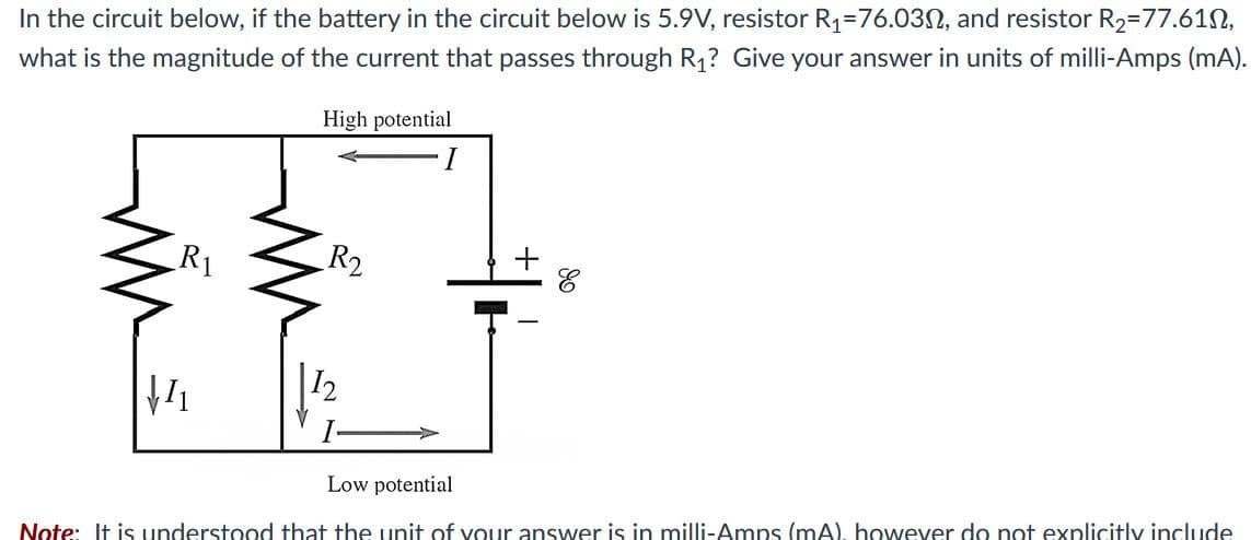 In the circuit below, if the battery in the circuit below is 5.9V, resistor R1=76.03N, and resistor R2=77.61N,
what is the magnitude of the current that passes through R1? Give your answer in units of milli-Amps (mA).
High potential
I
R1
R2
Low potential
Note: It is understood that the unit of vour answer is in milli-Amps (mA), however do not explicitly include
