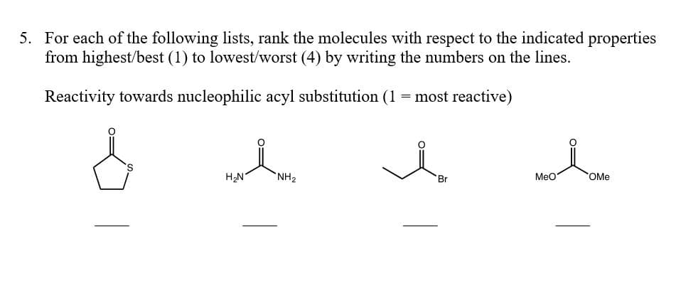 5. For each of the following lists, rank the molecules with respect to the indicated properties
from highest/best (1) to lowest/worst (4) by writing the numbers on the lines.
Reactivity towards nucleophilic acyl substitution (1 = most reactive)
H2N
NH2
Br
MeO
OMe
