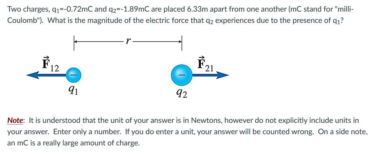 Two charges, q1=-0.72mC and q2=-1.89mC are placed 6.33m apart from one another (mC stand for "milli-
Coulomb"). What is the magnitude of the electric force that q2 experiences due to the presence of q1?
F21
12
91
92
Note: It is understood that the unit of your answer is in Newtons, however do not explicitly include units in
your answer. Enter only a number. If you do enter a unit, your answer will be counted wrong. On a side note,
an mC is a really large amount of charge.
