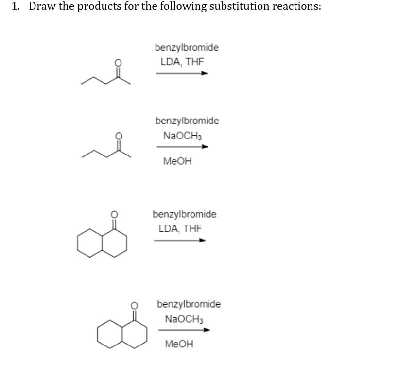 1. Draw the products for the following substitution reactions:
benzylbromide
LDA, THE
benzylbromide
NaOCH3
MEOH
benzylbromide
LDA, THE
benzylbromide
NaOCH3
MEOH
