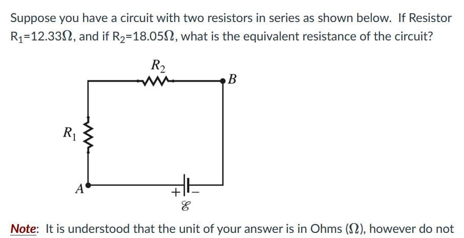 Suppose you have a circuit with two resistors in series as shown below. If Resistor
R1=12.33N, and if R2=18.052, what is the equivalent resistance of the circuit?
R2
B
R1
A
+
Note: It is understood that the unit of your answer is in Ohms (2), however do not
