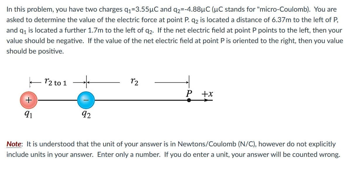 In this problem, you have two charges q1=3.55µC and q2=-4.88µC (µC stands for "micro-Coulomb). You are
asked to determine the value of the electric force at point P. q2 is located a distance of 6.37m to the left of P,
and q1 is located a further 1.7m to the left of q2- If the net electric field at point P points to the left, then your
value should be negative. If the value of the net electric field at point P is oriented to the right, then you value
should be positive.
- r2 to 1
r2
P +x
91
92
Note: It is understood that the unit of your answer is in Newtons/Coulomb (N/C), however do not explicitly
include units in your answer. Enter only a number. If you do enter a unit, your answer will be counted wrong.
