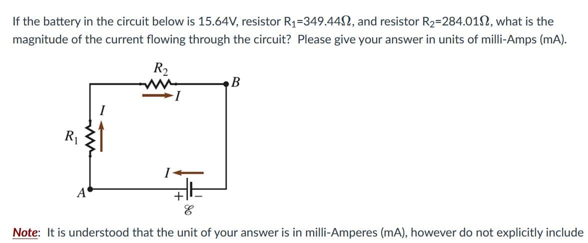 If the battery in the circuit below is 15.64V, resistor R1=349.44N, and resistor R2=284.012, what is the
magnitude of the current flowing through the circuit? Please give your answer in units of milli-Amps (mA).
R2
В
I
R1
A
Note: It is understood that the unit of your answer is in milli-Amperes (mA), however do not explicitly include
