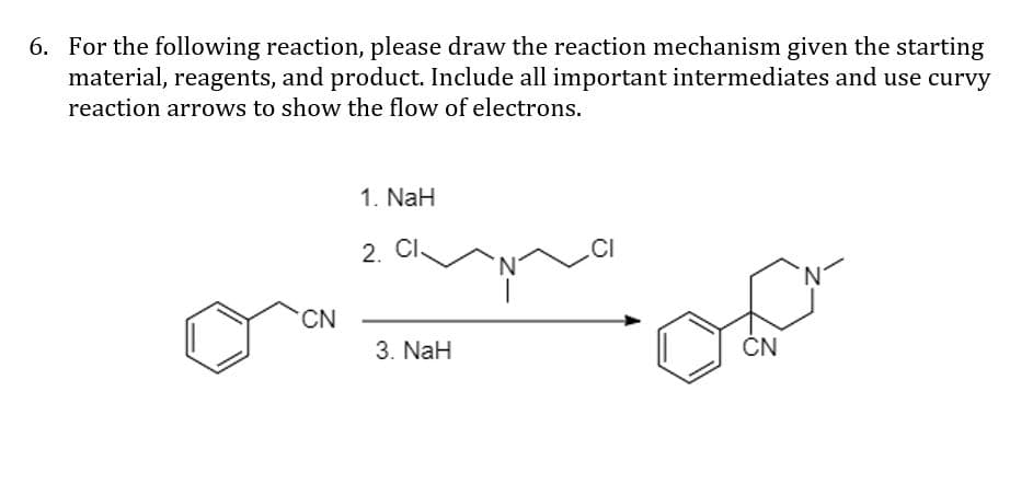 6. For the following reaction, please draw the reaction mechanism given the starting
material, reagents, and product. Include all important intermediates and use curvy
reaction arrows to show the flow of electrons.
1. NaH
2. CI
N'
CN
3. NaH
ČN
Z-
