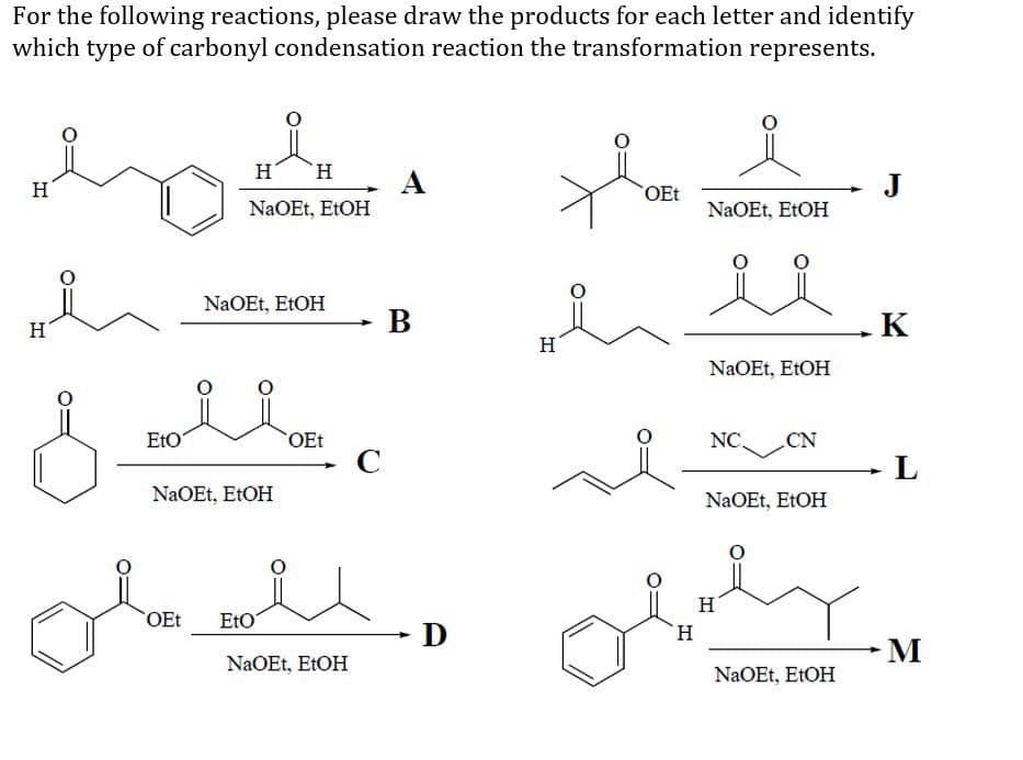 For the following reactions, please draw the products for each letter and identify
which type of carbonyl condensation reaction the transformation represents.
H
`H.
H
A
J
OEt
NaOEt, ELOH
NaOEt, EtOH
NaOEt, E1OH
H
В
K
H
NaOEt, EtOH
EtO
OEt
NC.
CN
- L
NaOEt, ETOH
NaOEt, EtOH
H
OEt
EtO
D
H.
M
NaOEt, E1OH
NaOEt, EtOH
