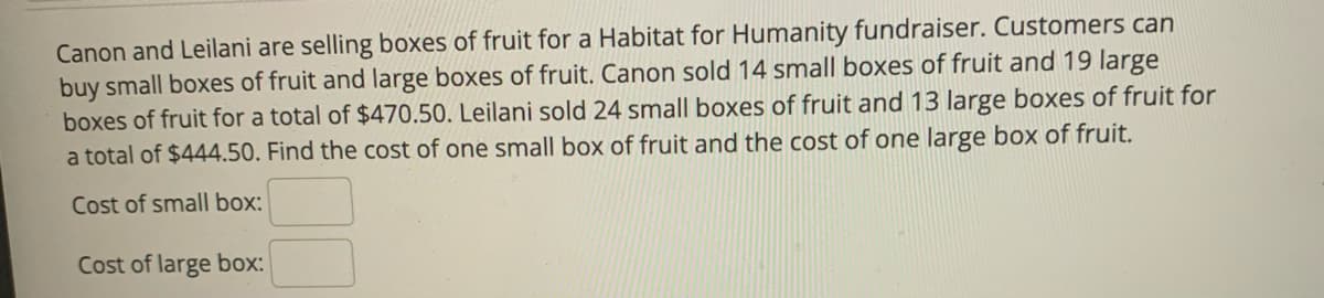 Canon and Leilani are selling boxes of fruit for a Habitat for Humanity fundraiser. Customers can
buy small boxes of fruit and large boxes of fruit. Canon sold 14 small boxes of fruit and 19 large
boxes of fruit for a total of $470.50. Leilani sold 24 small boxes of fruit and 13 large boxes of fruit for
a total of $444.50. Find the cost of one small box of fruit and the cost of one large box of fruit.
Cost of small box:
Cost of large box:
