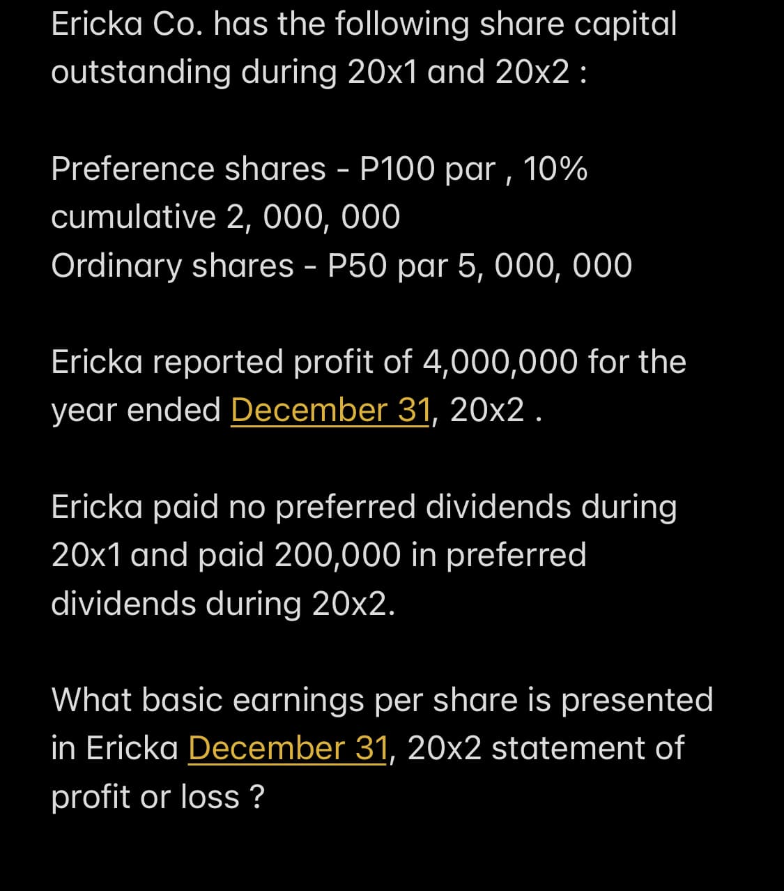 Ericka Co. has the following share capital
outstanding during 20x1 and 20x2 :
Preference shares - P100 par , 10%
cumulative 2, 000, 000
Ordinary shares - P50 par 5, 000, 000
Ericka reported profit of 4,000,000 for the
year ended December 31, 20x2 .
Ericka paid no preferred dividends during
20x1 and paid 200,000 in preferred
dividends during 20x2.
What basic earnings per share is presented
in Ericka December 31, 20x2 statement of
profit or loss ?
