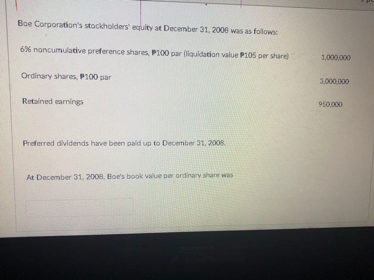 Boe Corporation's stockholders' equity at December 31, 2008 was as follows:
6% noncumulative preference shares, P100 par (liquidation value P105 per share)
1,000,000
Ordinary shares, P100 par
3,000,000
Retained earnings
950,000
Preferred dividends have been paíd up to December 31, 2008.
At December 31, 2008, Boe's book value per ordinary share wa5
