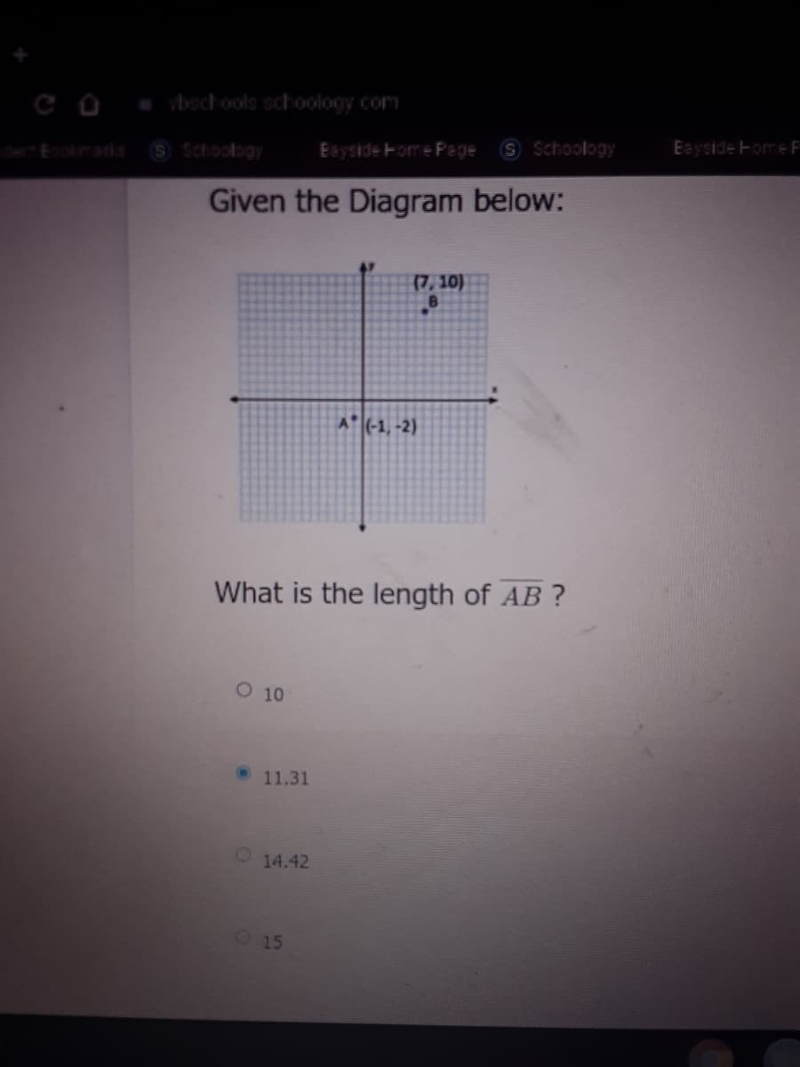 vbochools schoology com
Schoology
Eayside Home F
S Schoology
Eayside Fome Page
Eookmanis
Given the Diagram below:
(7, 10)
A (-1, -2)
What is the length of AB ?
O 10
• 11.31
14.42
15
